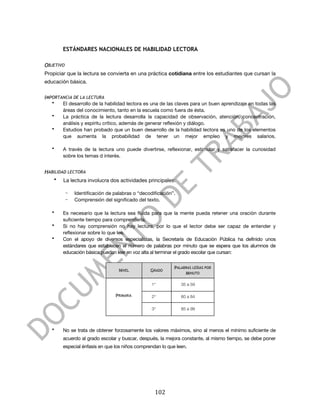  



           ESTÁNDARES NACIONALES DE HABILIDAD LECTORA

OBJETIVO
Propiciar que la lectura se convierta en una práctica cotidiana entre los estudiantes que cursan la
educación básica.


IMPORTANCIA DE LA LECTURA
       •   El desarrollo de la habilidad lectora es una de las claves para un buen aprendizaje en todas las
           áreas del conocimiento, tanto en la escuela como fuera de ésta.
       •   La práctica de la lectura desarrolla la capacidad de observación, atención, concentración,
           análisis y espíritu crítico, además de generar reflexión y diálogo.
       •   Estudios han probado que un buen desarrollo de la habilidad lectora es uno de los elementos
           que aumenta la probabilidad de tener un mejor empleo y mejores salarios.

       •   A través de la lectura uno puede divertirse, reflexionar, estimular y satisfacer la curiosidad
           sobre los temas d interés.


HABILIDAD LECTORA
       •   La lectura involucra dos actividades principales:

           -    Identificación de palabras o “decodificación”.
           -    Comprensión del significado del texto.

       •   Es necesario que la lectura sea fluida para que la mente pueda retener una oración durante
           suficiente tiempo para comprenderla.
       •   Si no hay comprensión no hay lectura, por lo que el lector debe ser capaz de entender y
           reflexionar sobre lo que lee.
       •   Con el apoyo de diversos especialistas, la Secretaría de Educación Pública ha definido unos
           estándares que establecen el número de palabras por minuto que se espera que los alumnos de
           educación básica puedan leer en voz alta al terminar el grado escolar que cursan:


                                                               PALABRAS LEÍDAS POR
                                    NIVEL          GRADO
                                                                    MINUTO

                                                   1°             35 a 59

                                   PRIMARIA        2°             60 a 84

                                                   3°             85 a 99



       •   No se trata de obtener forzosamente los valores máximos, sino al menos el mínimo suficiente de
           acuerdo al grado escolar y buscar, después, la mejora constante, al mismo tiempo, se debe poner
           especial énfasis en que los niños comprendan lo que leen.




	
                                                   102	
  
 