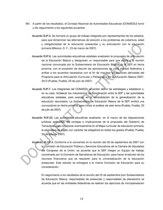 XIV. A partir de los resultados, el Consejo Nacional de Autoridades Educativas (CONAEDU) tomó
     y dio seguimiento a los siguientes acuerdos:


     Acuerdo S.8ª.3. Se formará un grupo de trabajo integrado por representantes de los estados,
            para que dictaminen las alternativas de solución a los problemas de cobertura, edad
            y obligatoriedad de la educación preescolar y su articulación con la educación
            primaria (México, D. F., 23 de marzo de 2007).


     Acuerdo R.9ª.6. Las autoridades educativas estatales analizarán la propuesta de articulación
            de la Educación Básica y designarán un responsable para que asista a la reunión
            nacional convocada por la Subsecretaría de Educación Básica de la SEP en fecha
            próxima, con el propósito de discutir las aportaciones de cada entidad federativa y
            arribar a los acuerdos necesarios con el fin de impulsar las acciones derivadas del
            Programa para la Articulación Curricular y Pedagógica de la Educación Básica 2007-
            2012 (Puebla, Puebla, 20 de julio de 2007).


     Acuerdo R.9ª.7. Los integrantes del CONAEDU acuerdan definir las estrategias y establecer o,
            en su caso, fortalecer los mecanismos de coordinación entre la SEP y las autoridades
            educativas estatales, para avanzar en la consolidación de la generalización de la
            educación secundaria. La Subsecretaría de Educación Básica de la SEP emitirá una
            convocatoria en fecha próxima, para iniciar el análisis de este tema (Puebla, Puebla, 20
            de julio de 2007).


     Acuerdo R.9ª.22. Las autoridades educativas analizarán, en el marco de las disposiciones
            jurídicas aplicables, las ventajas e implicaciones de la propuesta del Gobierno de
            Tamaulipas para incorporar eventualmente en el Mapa curricular de educación primaria,
            la asignatura de Inglés con carácter de obligatoria en todos los grados (Puebla, Puebla,
            20 de julio de 2007).


     Acuerdo. R.10ª.4. Conforme a lo convenido en la reunión del 26 de septiembre de 2007 con
            la Comisión de Educación Pública y Servicios Educativos de la Cámara de Diputados
            del Congreso de la Unión, se acuerda que la SEP integre un Equipo de trabajo
            coordinado por la Comisión de Secretarios de Educación, para hacer el estudio de los
            recursos financieros que se requieren para la universalización de la educación
            preescolar. Este estudio se entregará a la misma Comisión de Educación para su
            consideración.


            En seguimiento a los resultados de la reunión del 25 de septiembre (con Subsecretarios
            de Educación Básica, responsables de preescolar y responsables de planeación) se
            acuerda que en las entidades federativas se realicen los ejercicios de microplaneación




                                            14
 