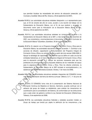 que permitan focalizar las necesidades del servicio de educación preescolar, por
       municipio y localidad (Boca del Río, Veracruz, 28 de septiembre de 2007).


Acuerdo R.10ª.5. Las autoridades educativas estatales designarán a un representante para
       que, el 23 de octubre del año en curso, acudan a una reunión de trabajo con la
       Subsecretaría de Educación Básica, con el fin de que analicen y acuerden el
       documento rector para la Articulación de la Educación Básica (Boca del Río,
       Veracruz, 28 de septiembre de 2007).


Acuerdo. R.11ª.4. Las autoridades educativas estatales se comprometen a enviar a la
       Subsecretaría de Educación Básica de la SEP, a más tardar el 10 de diciembre de
       2007, sus comentarios y recomendaciones al documento “Articulación Curricular de
       la Educación Básica” (Querétaro, Querétaro, 30 de noviembre de 2007).


Acuerdo. R.12ª.4. En relación con el Programa Integral de Formación Cívica y Ética para la
       Educación Básica, las autoridades educativas estatales acuerdan: 1. Contribuir a las
       acciones de difusión, capacitación e instrumentación del Programa Integral de
       Formación Cívica y Ética a su entrada en vigor a partir del ciclo escolar 2008-2009; 2.
       Apoyar la estrategia de capacitación de docentes que se defina en cada una de las
       entidades federativas, en el marco del Programa Integral de Formación Cívica y Ética
       para la educación primaria, y 3. Apoyar las acciones necesarias para que los
       profesores de primaria conozcan la propuesta didáctica de los materiales de apoyo
       para la asignatura de Formación Cívica y Ética. Para los efectos anteriores, la
       Subsecretaría de Educación Básica de la SEP brindará el acompañamiento y la
       asistencia que le sean solicitados (Culiacán, Sinaloa, 7 de marzo de 2008).


Acuerdo R.Ex.7ª.8. Las autoridades educativas estatales integrantes del CONAEDU toman
       nota de la presentación del tema de reforma curricular (México, D. F., 11 de junio de
       2008).


Acuerdo. R.13ª.4. El CONAEDU toma nota de la presentación del Sistema Nacional de
       Formación Continua de Maestros en Servicio. Asimismo, acuerda continuar con el
       esfuerzo del grupo de trabajo ya establecido, para analizar los mecanismos de
       coordinación para la consolidación del Sistema, de conformidad con las atribuciones
       que a cada orden de gobierno confiere la Ley General de Educación (Villahermosa,
       Tabasco, 9 de septiembre de 2008).


Acuerdo R.14ª.8. Las autoridades educativas federales y estatales acuerdan instalar un
       Grupo de trabajo que tendrá por objeto la definición de los mecanismos y las




                                       15
 