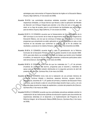 estrategias para instrumentar el Programa Nacional de Inglés en la Educación Básica
       (Tijuana, Baja California, 31 de octubre de 2008).


Acuerdo R.14ª.9. Las autoridades educativas estatales acuerdan conformar, en sus
       respectivas entidades, un Grupo técnico que llevará a cabo la aplicación del Modelo
       de Atención con Enfoque Integral para atender a los niños de cero a tres años de
       edad, en su fase de prueba, para lo cual brindarán las facilidades que se requieran
       para tal efecto (Tijuana, Baja California, 31 de octubre de 2008).


Acuerdo R.15ª.11. El CONAEDU acuerda que la Subsecretaría de Educación Básica de la
       SEP convoque a una reunión de la mesa de seguimiento de la Reforma Integral de la
       Educación Básica, una vez que se concluya el trabajo con los Bloques I y II de los
       programas que actualmente se están aplicando en la fase de Prueba en aula a nivel
       nacional en las escuelas que conforman la muestra, con el fin de analizar los
       resultados y avances en la materia (Tampico, Tamaulipas, 5 de diciembre de 2008).


Acuerdo R.16ª.4. El CONAEDU acuerda llevar a cabo la generalización de la Reforma
       Curricular de la Educación Primaria en 1º y 6º grados durante el ciclo escolar 2009-
       2010; para este efecto se constituirá un Grupo de trabajo que tendrá como finalidad
       el análisis y la resolución de los casos que presenten condiciones particulares sobre
       este tema (Cancún, Quintana Roo, 6 de marzo de 2009).


Acuerdo R.16ª.5. El CONAEDU toma nota de que los materiales de 1º y 6º de primaria
       (muestras de materiales del alumno, programas para el docente y materiales de
       apoyo para su formación) estarán distribuidos en la segunda quincena de abril del
       presente año (Cancún, Quintana Roo, 6 de marzo de 2009).


Acuerdo R.16ª.6. El CONAEDU toma nota de la realización de una jornada intensiva de
       formación continua dirigida a directivos, asesores técnicos, equipos técnico-
       pedagógicos, docentes de 1º y 6º grados de primaria y maestros de Educación Física
       y Artística, que se llevará a cabo en una primera etapa durante mayo y junio, y en una
       segunda etapa durante los meses de septiembre y octubre del presente año (Cancún,
       Quintana Roo, 6 de marzo de 2009).


Acuerdo R.16ª.8. El CONAEDU acuerda que las autoridades educativas estatales soliciten la
       colaboración de las instituciones públicas de educación superior para documentar las
       experiencias obtenidas en el desarrollo y la implementación del Programa de la
       Reforma Integral de la Educación Básica (RIEB) (Cancún, Quintana Roo, 6 de marzo
       de 2009).




                                        16
 