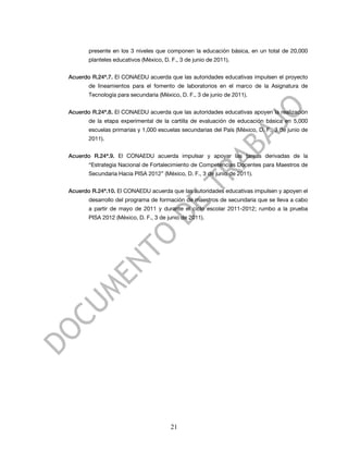 presente en los 3 niveles que componen la educación básica, en un total de 20,000
       planteles educativos (México, D. F., 3 de junio de 2011).


Acuerdo R.24ª.7. El CONAEDU acuerda que las autoridades educativas impulsen el proyecto
       de lineamientos para el fomento de laboratorios en el marco de la Asignatura de
       Tecnología para secundaria (México, D. F., 3 de junio de 2011).


Acuerdo R.24ª.8. El CONAEDU acuerda que las autoridades educativas apoyen la realización
       de la etapa experimental de la cartilla de evaluación de educación básica en 5,000
       escuelas primarias y 1,000 escuelas secundarias del País (México, D. F., 3 de junio de
       2011).


Acuerdo R.24ª.9. El CONAEDU acuerda impulsar y apoyar las tareas derivadas de la
       “Estrategia Nacional de Fortalecimiento de Competencias Docentes para Maestros de
       Secundaria Hacia PISA 2012” (México, D. F., 3 de junio de 2011).


Acuerdo R.24ª.10. El CONAEDU acuerda que las autoridades educativas impulsen y apoyen el
       desarrollo del programa de formación de maestros de secundaria que se lleva a cabo
       a partir de mayo de 2011 y durante el ciclo escolar 2011-2012; rumbo a la prueba
       PISA 2012 (México, D. F., 3 de junio de 2011).




                                        21
 