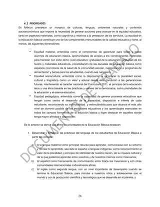 6.2 PRIORIDADES
En   México       prevalece   un   mosaico    de   culturas,   lenguas,   ambientes   naturales   y   contextos
socioeconómicos que impone la necesidad de generar acciones para avanzar en la equidad educativa,
tanto en aspectos materiales, como cognitivos y relativos a la prestación de los servicios. La equidad en
la educación básica constituye uno de los componentes irrenunciables de la calidad educativa y tiene, al
menos, las siguientes dimensiones:

         •        Equidad material, entendida como el compromiso de garantizar para todas y todos
                  alumnos de educación básica, oportunidades de acceso a los condicionantes materiales
                  para transitar con éxito dicho nivel educativo: gratuidad de la educación, gratuidad de los
                  textos y materiales educativos, consolidación de las escuelas de educación básica como
                  espacios promotores de la salud de la comunidad escolar, incorporación a programas de
                  alimentación y becas para los estudiantes, cuando sea necesario.
         •        Equidad sociocultural, entendida como la disposición a reconocer la pluralidad social,
                  cultural y lingüística como un valor y educar desde ésta condición a las generaciones
                  futuras, manteniendo el carácter nacional del Currículum 2011, el principio de la educación
                  laica y una ética basada en las prácticas y valores de la democracia, como prioridades de
                  la educación y el sisema educativo.
         •        Equidad pedagógica, entendida como la capacidad de generar procesos educativos que
                  tengan como centro el desarrollo de la capacidad, disposición e interés de cada
                  estudiante, reconociendo su individualidad y estimulándola para que alcance el más alto
                  nivel de dominio posible de los estándares educativos y los aprendizajes esenciales en
                  todos los campos formativos de la educción básica y logre destacar en aquellos donde
                  tenga mayor afinidad o disposición.


     De lo anterior se deriva que entre las prioridades de la Educación Básica destacan:


        I. Desarrollar y fortalecer las prácticas del lenguaje de los estudiantes de Educación Básica a
             partir de concebir:


             a)     A la lengua materna como principal recurso para aprender, comunicarse con su entorno
                    y recrear lo aprendido, sea ésta el español o lenguas indígenas, como reconocimiento al
                    valor de la pluralidad y principio de identidad de nuestra nación, de su riqueza cultural y
                    de lo que podemos aprender entre nosotros y de nosotros mismos como mexicanos;
             b)     Al español como herramienta de comunicación entre todos los mexicanos y con otras
                    comunidades internacionales culturalmente afines;
             c)     Al inglés como segunda lengua, con un nivel importante de desempeño cuando se
                    termina la Educación Básica, para vincular a nuestros niños y adolescentes con el
                    mundo y con la producción científica y tecnológica que se desarrolla en el planeta, y




                                                        26
 