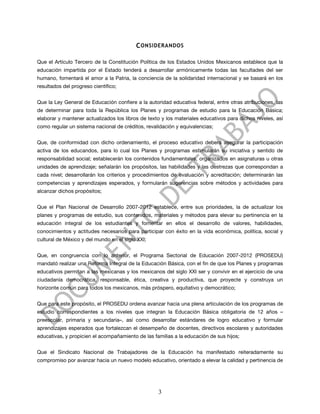 C ONSIDERANDOS

Que el Artículo Tercero de la Constitución Política de los Estados Unidos Mexicanos establece que la
educación impartida por el Estado tenderá a desarrollar armónicamente todas las facultades del ser
humano, fomentará el amor a la Patria, la conciencia de la solidaridad internacional y se basará en los
resultados del progreso científico;


Que la Ley General de Educación confiere a la autoridad educativa federal, entre otras atribuciones, las
de determinar para toda la República los Planes y programas de estudio para la Educación Básica;
elaborar y mantener actualizados los libros de texto y los materiales educativos para dichos niveles, así
como regular un sistema nacional de créditos, revalidación y equivalencias;


Que, de conformidad con dicho ordenamiento, el proceso educativo deberá asegurar la participación
activa de los educandos, para lo cual los Planes y programas estimularán su iniciativa y sentido de
responsabilidad social; establecerán los contenidos fundamentales, organizados en asignaturas u otras
unidades de aprendizaje; señalarán los propósitos, las habilidades y las destrezas que correspondan a
cada nivel; desarrollarán los criterios y procedimientos de evaluación y acreditación; determinarán las
competencias y aprendizajes esperados, y formularán sugerencias sobre métodos y actividades para
alcanzar dichos propósitos;


Que el Plan Nacional de Desarrollo 2007-2012 establece, entre sus prioridades, la de actualizar los
planes y programas de estudio, sus contenidos, materiales y métodos para elevar su pertinencia en la
educación integral de los estudiantes y fomentar en ellos el desarrollo de valores, habilidades,
conocimientos y actitudes necesarios para participar con éxito en la vida económica, política, social y
cultural de México y del mundo en el siglo XXI;


Que, en congruencia con lo anterior, el Programa Sectorial de Educación 2007-2012 (PROSEDU)
mandató realizar una Reforma Integral de la Educación Básica, con el fin de que los Planes y programas
educativos permitan a las mexicanas y los mexicanos del siglo XXI ser y convivir en el ejercicio de una
ciudadanía democrática, responsable, ética, creativa y productiva, que proyecte y construya un
horizonte común para todos los mexicanos, más próspero, equitativo y democrático;


Que para este propósito, el PROSEDU ordena avanzar hacia una plena articulación de los programas de
estudio correspondientes a los niveles que integran la Educación Básica obligatoria de 12 años –
preescolar, primaria y secundaria–, así como desarrollar estándares de logro educativo y formular
aprendizajes esperados que fortalezcan el desempeño de docentes, directivos escolares y autoridades
educativas, y propicien el acompañamiento de las familias a la educación de sus hijos;


Que el Sindicato Nacional de Trabajadores de la Educación ha manifestado reiteradamente su
compromiso por avanzar hacia un nuevo modelo educativo, orientado a elevar la calidad y pertinencia de




                                                   3
 