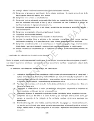 1.18. Distinguir entre las transformaciones temporales y permanentes de los materiales.
       1.19. Comprender el proceso de electrificación de los objetos cotidianos y la relación entre el uso de la
               electricidad y la energía, por ejemplo, la luz artificial.
       1.20. Comprender cómo funciona un circuito eléctrico.
       1.21. Comprender cómo el calor puede ser generado y los efectos que causa en los objetos cotidianos, distinguir
               entre los materiales conductores de calor y los no conductores de calor e identificar el proceso de
               transferencia de calor de algunos materiales comunes.
       1.22. Comprender las propiedades de la luz y la óptica y, en particular, los principios de la refracción, reflexión y
               creación de imágenes.
       1.23. Comprender las propiedades del sonido, en particular, la vibración.
       1.24. Comprender el principio de la gravedad.
       1.25. Comprender cómo los metales pueden ser separados de otros materiales.
       1.26. Identificar los cambios físicos y químicos en los materiales y comprender cómo nuevos materiales
               permanentes, por ejemplo, la sal, se pueden hacer y cómo suceden las transformaciones temporales.
       1.27. Comprender la noción de cambio en el estado físico de un material, por ejemplo, el agua tiene tres estados
               (sólido, líquido y gas) y la condensación y evaporación son los principales procesos de transformación.
       1.28. Explicar conceptos con varios factores que se superponen, por ejemplo, el brillo relativo de los planetas y las
               estrellas.


2. A PLICACIONES DEL CONOCIMIENTO CIENTÍFICO Y LA TECNOLOGÍA


Dentro de este eje temático se destaca el conocimiento de los distintos recursos naturales, procesos de conversión,
sus usos en los entornos cotidianos y las relaciones entre el conocimiento científico y su aplicación a través de la
tecnología.
    Los estándares curriculares para este eje temático son los siguientes:


        2.1.    Entender las relaciones entre las funciones del cuerpo humano y el mantenimiento de un cuerpo sano y
                explicar la importancia de desarrollar y mantener hábitos que promueven la salud y la aplicación de este
                conocimiento para la prevención de accidentes y enfermedad por ejemplo, los vectores de la enfermedad,
                la adicción a ciertas sustancias y las enfermedades de transmisión sexual.
        2.2.    Reconocer la importancia y por lo tanto, los efectos de las actividades de ocio, estilo de vida y dieta para
                mantener un cuerpo sano.
        2.3.    Comprender la contribución de la ciencia y la tecnología para ayudar a las personas a compensar las
                deficiencias de sus sentidos, por ejemplo, lentes o audífonos.
        2.4.    Entender los beneficios de la inmunización y vacunación de sí mismos y los demás, a nivel local y mundial.
        2.5.    Comprender las causas del daño en el cuerpo humano y qué hacer para evitar que esto ocurra, por
                ejemplo, la reducción de la incidencia de las conductas adictivas comúnmente asociadas con
                adolescentes.
        2.6.    Entender cómo se pueden tomar medidas para mitigar los daños al cuerpo por una infección o intoxicación,
                por ejemplo, promoción de la salud sexual, educación sobre las drogas, la higiene alimenticia, el suministro
                de agua potable, análisis de riesgos y programas de vacunación y el papel de la actividad comunitaria en la
                prevención.

                                                                 325
 