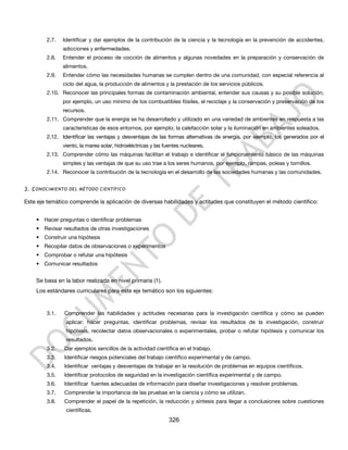 2.7.   Identificar y dar ejemplos de la contribución de la ciencia y la tecnología en la prevención de accidentes,
               adicciones y enfermedades.
        2.8.   Entender el proceso de cocción de alimentos y algunas novedades en la preparación y conservación de
               alimentos.
        2.9.   Entender cómo las necesidades humanas se cumplen dentro de una comunidad, con especial referencia al
               ciclo del agua, la producción de alimentos y la prestación de los servicios públicos.
        2.10. Reconocer las principales formas de contaminación ambiental, entender sus causas y su posible solución,
               por ejemplo, un uso mínimo de los combustibles fósiles, el reciclaje y la conservación y preservación de los
               recursos.
        2.11. Comprender que la energía se ha desarrollado y utilizado en una variedad de ambientes en respuesta a las
               características de esos entornos, por ejemplo, la calefacción solar y la iluminación en ambientes soleados.
        2.12. Identificar las ventajas y desventajas de las formas alternativas de energía, por ejemplo, los generados por el
               viento, la marea solar, hidroeléctricas y las fuentes nucleares.
        2.13. Comprender cómo las máquinas facilitan el trabajo e identificar el funcionamiento básico de las máquinas
               simples y las ventajas de que su uso trae a los seres humanos, por ejemplo, rampas, poleas y tornillos.
        2.14. Reconocer la contribución de la tecnología en el desarrollo de las sociedades humanas y las comunidades.


3. C ONOCIMIENTO DEL MÉTODO CIENTÍFICO

Este eje temático comprende la aplicación de diversas habilidades y actitudes que constituyen el método científico:


    • Hacer preguntas o identificar problemas
    • Revisar resultados de otras investigaciones
    • Construir una hipótesis
    • Recopilar datos de observaciones o experimentos
    • Comprobar o refutar una hipótesis
    • Comunicar resultados


    Se basa en la labor realizada en nivel primaria (1).
    Los estándares curriculares para este eje temático son los siguientes:


        3.1.   Comprender las habilidades y actitudes necesarias para la investigación científica y cómo se pueden
                aplicar: hacer preguntas, identificar problemas, revisar los resultados de la investigación, construir
                hipótesis, recolectar datos observacionales o experimentales, probar o refutar hipótesis y comunicar los
                resultados.
        3.2.   Dar ejemplos sencillos de la actividad científica en el trabajo.
        3.3.   Identificar riesgos potenciales del trabajo científico experimental y de campo.
        3.4.   Identificar ventajas y desventajas de trabajar en la resolución de problemas en equipos científicos.
        3.5.   Identificar protocolos de seguridad en la investigación científica experimental y de campo.
        3.6.   Identificar fuentes adecuadas de información para diseñar investigaciones y resolver problemas.
        3.7.   Comprender la importancia de las pruebas en la ciencia y cómo se utilizan.
        3.8.   Comprender el papel de la repetición, la reducción y síntesis para llegar a conclusiones sobre cuestiones
                científicas.
                                                               326
 