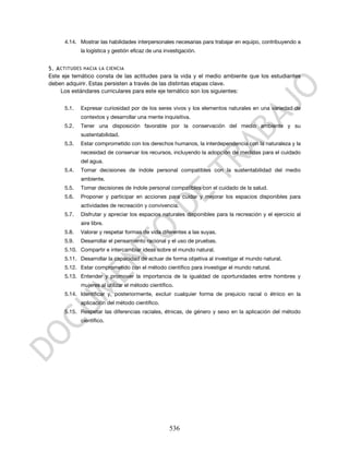 4.14. Mostrar las habilidades interpersonales necesarias para trabajar en equipo, contribuyendo a
             la logística y gestión eficaz de una investigación.


5. A CTITUDES HACIA LA CIENCIA
Este eje temático consta de las actitudes para la vida y el medio ambiente que los estudiantes
deben adquirir. Estas persisten a través de las distintas etapas clave.
     Los estándares curriculares para este eje temático son los siguientes:

      5.1.   Expresar curiosidad por de los seres vivos y los elementos naturales en una variedad de
             contextos y desarrollar una mente inquisitiva.
      5.2.   Tener una disposición favorable por la conservación del medio ambiente y su
             sustentabilidad.
      5.3.   Estar comprometido con los derechos humanos, la interdependencia con la naturaleza y la
             necesidad de conservar los recursos, incluyendo la adopción de medidas para el cuidado
             del agua.
      5.4.   Tomar decisiones de índole personal compatibles con la sustentabilidad del medio
             ambiente.
      5.5.   Tomar decisiones de índole personal compatibles con el cuidado de la salud.
      5.6.   Proponer y participar en acciones para cuidar y mejorar los espacios disponibles para
             actividades de recreación y convivencia.
      5.7.   Disfrutar y apreciar los espacios naturales disponibles para la recreación y el ejercicio al
             aire libre.
      5.8.   Valorar y respetar formas de vida diferentes a las suyas.
      5.9.   Desarrollar el pensamiento racional y el uso de pruebas.
      5.10. Compartir e intercambiar ideas sobre el mundo natural.
      5.11. Desarrollar la capacidad de actuar de forma objetiva al investigar el mundo natural.
      5.12. Estar comprometido con el método científico para investigar el mundo natural.
      5.13. Entender y promover la importancia de la igualdad de oportunidades entre hombres y
             mujeres al utilizar el método científico.
      5.14. Identificar y, posteriormente, excluir cualquier forma de prejuicio racial o étnico en la
             aplicación del método científico.
      5.15. Respetar las diferencias raciales, étnicas, de género y sexo en la aplicación del método
             científico.




                                                    536
 