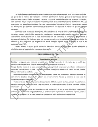 Los estándares curriculares y los aprendizajes esperados cobran sentido en la propuesta curricular,
ya que al ser la norma de evaluación permiten identificar de manera gradual el aprendizaje de los
alumnos y dan cuenta de los avances y los retos durante el trayecto formativo de la educación básica;
esto permitirá mayor congruencia con el Programa para la Evaluación Internacional de Alumnos PISA ya
que evalúa tres áreas fundamentales: Ciencias, matemáticas y comprensión lectora y establece 6 niveles
de desempeño que permiten identificar lo que los alumnos son capaces de hacer o lo que les falta por
aprender.
     Dentro de los 6 niveles de desempeño, PISA estableció el Nivel 2 como una línea base porque se
considera que en este nivel los estudiantes cuentan con las capacidades que les permitirán participar
activamente en situaciones de la vida relacionadas con las ciencias y la tecnología, matemáticas o
comprensión lectora. Sin duda los retos por superar son aún muy importantes, sin embargo, el plan de
estudios y sus programas de asignatura en estos campos aspiran llegar al menos al nivel 3 de
desempeño de PISA,
     De esta manera se busca que al concluir la educación básica, los estudiantes puedan demostrar a
nivel internacional los siguientes niveles de desempeño:


                                            NIVEL 3 DE DESEMPEÑO PISA


                                              COMPRENSIÓN LECTORA
Localizar y en algunos casos reconocer la relación entre distintos fragmentos de información que es posible que
tengan que ajustarse a varios criterios. Manejar información importante en conflicto.
Integrar distintas partes de un texto para identificar una idea principal, comprender una relación o interpretar el
significado de una palabra o frase. Comparar, contrastar o categorizar teniendo en cuenta muchos criterios.
Manejar información en conflicto.
   Realizar conexiones o comparaciones, dar explicaciones o valorar una característica del texto. Demostrar un
conocimiento detallado del texto en relación con el conocimiento habitual y cotidiano o hacer uso de
conocimientos menos habituales.
   Textos continuos. Utilizar convenciones de organización del texto, cuando las haya, y seguir vínculos lógicos,
explícitos o implícitos, tales como causa y efecto a lo largo de frases o párrafos, para localizar, interpretar o valorar
información.
   Textos discontinuos. Tomar en consideración una exposición a la luz de otro documento o exposición
distintos, que posiblemente tenga otro formato, o combinar varios fragmentos de información espacial, verbal o
numérica en un gráfico o en un mapa para extraer conclusiones sobre la información representada.




                                                           63
 