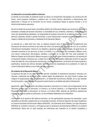La educación y la escuela pública mexicana
La familia, la comunidad, el ambiente social, la cultura, la comprensión del pasado y la construcción del
futuro, como proyecto individual y colectivo son, al mismo tiempo, elementos e interacciones que
determinan e influyen en la formación de los futuros ciudadanos desde el espacio escolar y en la
dinámica del sistema educativo.


De ahí el interés de avanzar hacia una política pública de la Educación Básica que reconozca y atienda la
naturaleza compleja del proceso educativo; la diversidad de sus contextos, intereses y necesidades, así
como las características generales y la singularidad de quienes concurren en el sistema educativo, como
alumnos, docentes, tutores o padres de familia, y como instituciones o actores sociales interesados en la
mejora y calidad de los procesos y resultados de la Educación Básica.


La escuela es, y debe serlo aún más, un espacio propicio para el desarrollo de competencias que
favorezcan de manera armónica en las niñas, los niños y los jóvenes la conciencia de vivir, en un entorno
internacional insoslayable: intenso en sus desafíos y generoso en sus oportunidades. De igual forma, es
necesario fomentar en los alumnos, el amor a la Patria y su compromiso de consolidar a México como
una nación multicultural, democrática, solidaria y próspera en el siglo XXI. Con este propósito, la
Reforma Integral de la Educación Básica recupera y orienta, con esta mirada prospectiva, los aportes de
la educación pública mexicana que, a pesar de la dinámica demográfica registrada durante la segunda
mitad del siglo XX y de condiciones económicas y sociales desafiantes, incrementó de manera gradual y
significativa, durante las últimas décadas los indicadores de escolaridad de la población en edad de
cursar la Educación Básica y los niveles de logro educativo.


El contexto de la Educación Básica
La apertura del país en los años recientes permite contrastar la experiencia educativa mexicana con
visiones y referentes de América Latina, nuestra región de pertenencia, así como frente a países que
integran la Organización para la Cooperación y el Desarrollo Económicos (OCDE), de la que también
formamos parte y que mantiene una posición preeminente en el debate educativo internacional.


Igualmente, ubica el desempeño del sistema educativo mexicano en el marco de la Organización de las
Naciones Unidas para la Educación, la Ciencia y la Cultura (Unesco), y la Organización de Estados
Iberoamericanos para la Educación, la Ciencia y la Cultura (OEI), además de identificar experiencias
exitosas en algunos países en particular y en las entidades federativas de la República.


Como parte de la apertura del sistema educativo, se han generalizado procesos de evaluación, cuyos
resultados se difunden ampliamente en la sociedad mexicana: el Examen Nacional de Logro Académico
en Centros Escolares de Educación Básica (ENLACE); los Exámenes de la Calidad y el Logro Educativo
(EXCALE) en el ámbito nacional, y el Programa para la Evaluación de Estudiantes (PISA) en el contexto
internacional. Éstos son un claro ejemplo de mediciones que impactan en la opinión ciudadana y




                                                    8
 
