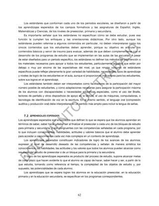 Los estándares que conforman cada uno de los periodos escolares, se diseñaron a partir de
los aprendizajes esperados de los campos formativos y las asignaturas de Español, Inglés,
Matemáticas y Ciencias, de los niveles de preescolar, primaria y secundaria.
    Es importante señalar que los estándares no especifican cómo se debe estudiar, pues esa
función la cumplen los enfoques y las orientaciones didácticas. Por otro lado, aunque los
estándares pueden referirse a algunos contenidos en particular, no deben interpretarse como los
únicos contenidos que los estudiantes deben aprender, porque su objetivo es articular los
contenidos básicos y servir de insumo para evaluar, además de que deben complementarse con el
desarrollo de los programas de estudio que se implementan en las aulas de las escuelas. A pesar
de estar diseñados para un periodo específico, los estándares no definen los métodos de intervención o
los materiales necesarios para apoyar a todos los estudiantes, particularmente aquellos que están por
debajo o muy por encima de las expectativas del nivel, ya que ningún conjunto de estándares
específicos puede reflejar plenamente la gran variedad de habilidades, necesidades, tipos de aprendizaje
y niveles de logro de los estudiantes en el aula, aunque sí proporcionan indicadores para los estudiantes,
sobre sus logros en el aprendizaje.
    Los estándares también deben ser interpretados como facilitadores de la participación del mayor
número posible de estudiantes, y como adaptaciones necesarias para asegurar la participación máxima
de los alumnos con discapacidades o necesidades educativas especiales, como el uso del Braille,
lectores de pantalla y otros dispositivos de apoyo en la lectura, el uso de máquinas, computadoras, o
tecnología de identificación de voz en la escritura. En el mismo sentido, el lenguaje oral (compresión
auditiva y producción oral) debe interpretarse en un sentido más amplio para incluir la lengua de señas.



    7.2 APRENDIZAJES ESPERADOS
Los aprendizajes esperados son enunciados que definen lo que se espera que los alumnos aprendan en
términos de saber, saber hacer y saber ser al finalizar el preescolar o cada uno de los bloques de estudio
para primaria y secundaria; y son congruentes con las competencias señaladas en cada programa, por
lo que incluyen conocimientos, habilidades, actitudes y valores básicos que el alumno debe aprender
para acceder a conocimientos cada vez más complejos en un contexto de aprendizaje.
    Los aprendizajes esperados constituyen indicadores de logro de los avances de los alumnos;
expresan el nivel de desarrollo deseado de las competencias y señalan de manera sintética los
conocimientos, las habilidades, las actitudes y los valores que todos los alumnos pueden alcanzar como
resultado del estudio de preescolar o de un bloque para la primaria y la secundaria.
    El logro de los aprendizajes esperados es producto del proceso de estudio, supone alcanzar metas
de corto plazo que hacen evidente lo que el alumno es capaz de hacer, saber hacer y ser, a partir de lo
que estudia, tomando como referencia el tiempo, la complejidad de los objetos de estudio y, por
supuesto, las potencialidades de cada alumno.
    Los aprendizajes que se espera logren los alumnos en la educación preescolar, en la educación
primaria y en la educación secundaria, se especifican en los programas correspondientes.




                                                   62
 