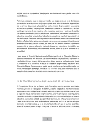 innovar prácticas y propuestas pedagógicas, así como a una mejor gestión de la Edu-
cación Básica.


Reformas necesarias para un país que iniciaba una etapa renovada en la democracia
y la apertura de su economía, cuyos principales retos eran incrementar la permanen-
cia en el nivel de primaria y la cobertura en los niveles de preescolar y secundaria;
actualizar los planes y los programas de estudio; fortalecer la capacitación y actuali-
zación permanente de las maestras y los maestros; reconocer y estimular la calidad
del docente, entendida como su preparación para enseñar; fortalecer la infraestructura
educativa; consolidar un auténtico federalismo educativo al transferir la prestación de
los servicios de Educación Básica y Normal de la Secretaría de Educación Pública del
Gobierno Federal a los gobiernos estatales, y promover una nueva participación social
en beneficio de la educación. Se trató, sin duda, de una reforma profunda y pertinente
que permitió al sistema educativo nacional alcanzar un crecimiento formidable, aun
en momentos económicos particularmente difíciles, como el que se enfrenta en la
actualidad.


Hasta ahora, el Acuerdo Nacional para la Modernización de la Educación Básica ha
operado durante casi dos décadas, y si bien muchos de sus propósitos y supuestos se
han fortalecido con el paso del tiempo, otros deben revisarse profundamente, desde
la perspectiva de la necesidad de elevar la calidad en los procesos y resultados de la
Educación Básica. Es claro que no podría ser de otra forma, en la medida que las po-
líticas públicas para dicho tipo educativo, y la sociedad en que se desarrollan son, en
esencia, dinámicas y han registrado profundas transformaciones.




III. EL CoMPRoMISo SoCIAL PoR LA CALIdAd dE LA EduCACIÓn

El Compromiso Social por la Calidad de la Educación, suscrito entre las autoridades
federales y locales el 8 de agosto de 2002, tuvo como propósito la transformación del
sistema educativo nacional en el contexto económico, político y social en que se inicia
el siglo XXI, el cual plantea retos sin precedentes. Una vía privilegiada para impulsar el
desarrollo armónico e integral del individuo y de la comunidad es contar con un sistema
educativo nacional de calidad, que permita a los niños, las niñas y los jóvenes mexi-
canos alcanzar los más altos estándares de aprendizaje; reconocer que los enfoques
centrados en el aprendizaje y en la enseñanza inciden en que el alumno aprenda a
aprender, aprenda para la vida y a lo largo de toda la vida, así como formar ciudadanos




                                          8
 