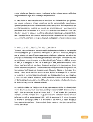 mente: estudiantes, docentes, madres y padres de familia o tutores, comprometiéndose
íntegramente en el logro de la calidad y la mejora continua.


La Articulación de la Educación Básica es el inicio de una transformación que generará
una escuela centrada en el logro educativo al atender las necesidades específicas de
aprendizaje de cada uno de sus estudiantes, para que adquieran las competencias que
permitan su desarrollo personal; una escuela que al recibir asesoría y acompañamiento
pertinentes a las necesidades de la práctica docente cotidiana genere acciones para
atender y prevenir el rezago, y constituya redes académicas de aprendizaje donde to-
dos los integrantes de la comunidad escolar participen del desarrollo de competencias
que permiten la autonomía en el aprendizaje y la participación en los procesos sociales.




v. PRoCESo dE ELABoRACIÓn dEL CuRRíCuLo
Tomando como antecedente las reformas curriculares determinadas en los acuerdos
números 348 por el que se determina el Programa de Educación Preescolar, 181 por el
que se establece el nuevo Plan y programas de estudio para educación primaria, y 384
por el que se establece el nuevo Plan y programas de estudio para educación secunda-
ria, publicados, respectivamente, en el Diario Oficial de la Federación el 27 de octubre
de 2004, el 27 de agosto de 1993 y el 26 de mayo de 2006, se establecieron las condi-
ciones para la revisión de los planes de estudio y del conjunto de programas de los
niveles de preescolar, primaria y secundaria con el fin de propiciar su congruencia con
los rasgos del perfil de egreso deseable para la Educación Básica; es decir, para jóve-
nes de 15 años, en un horizonte de dos décadas. A partir de este ejercicio se identifica
un conjunto de competencias relevantes para que éstos puedan lograr una vida plena
y productiva, con base en el dominio de los estándares orientados hacia el desarrollo
de dichas competencias, conforme al Plan y los programas de estudio determinados
en el Artículo Segundo del presente Acuerdo.


En cuanto al proceso de construcción de los materiales educativos, con el estableci-
miento de un nuevo currículo para la educación preescolar en 2004, de secundaria en
2006 y de la actualización de los programas de 1°, 2°, 5° y 6° grados de primaria me-
diante los acuerdos números 494 y 540, publicados estos últimos en el Diario Oficial de
la Federación el 7 de septiembre de 2009 y el 20 de agosto de 2010, respectivamente,
se detonó un proceso paulatino en el desarrollo de los mismos, a efecto de apoyar
los procesos de enseñanza y de aprendizaje de los maestros y los alumnos de dichos
niveles educativos.




                                             11
 