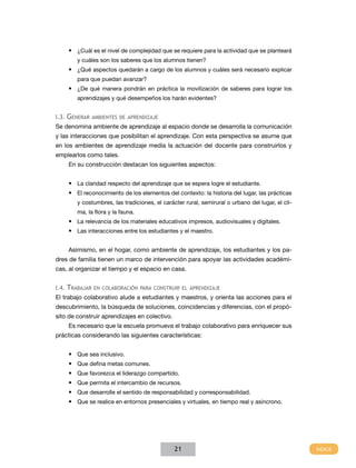•	 ¿Cuál es el nivel de complejidad que se requiere para la actividad que se planteará
        y cuáles son los saberes que los alumnos tienen?
    •	 ¿Qué aspectos quedarán a cargo de los alumnos y cuáles será necesario explicar
        para que puedan avanzar?
    •	 ¿De qué manera pondrán en práctica la movilización de saberes para lograr los
        aprendizajes y qué desempeños los harán evidentes?


I.3. Generar ambIentes de aprendIzaje
Se denomina ambiente de aprendizaje al espacio donde se desarrolla la comunicación
y las interacciones que posibilitan el aprendizaje. Con esta perspectiva se asume que
en los ambientes de aprendizaje media la actuación del docente para construirlos y
emplearlos como tales.
    En su construcción destacan los siguientes aspectos:


    •	 La claridad respecto del aprendizaje que se espera logre el estudiante.
    •	 El reconocimiento de los elementos del contexto: la historia del lugar, las prácticas
        y costumbres, las tradiciones, el carácter rural, semirural o urbano del lugar, el cli-
        ma, la flora y la fauna.
    •	 La relevancia de los materiales educativos impresos, audiovisuales y digitales.
    •	 Las interacciones entre los estudiantes y el maestro.


    Asimismo, en el hogar, como ambiente de aprendizaje, los estudiantes y los pa-
dres de familia tienen un marco de intervención para apoyar las actividades académi-
cas, al organizar el tiempo y el espacio en casa.


I.4. trabajar en ColaboraCIón para ConstruIr el aprendIzaje
El trabajo colaborativo alude a estudiantes y maestros, y orienta las acciones para el
descubrimiento, la búsqueda de soluciones, coincidencias y diferencias, con el propó-
sito de construir aprendizajes en colectivo.
    Es necesario que la escuela promueva el trabajo colaborativo para enriquecer sus
prácticas considerando las siguientes características:


    •	 Que sea inclusivo.
    •	 Que defina metas comunes.
    •	 Que favorezca el liderazgo compartido.
    •	 Que permita el intercambio de recursos.
    •	 Que desarrolle el sentido de responsabilidad y corresponsabilidad.
    •	 Que se realice en entornos presenciales y virtuales, en tiempo real y asíncrono.




                                               21
 