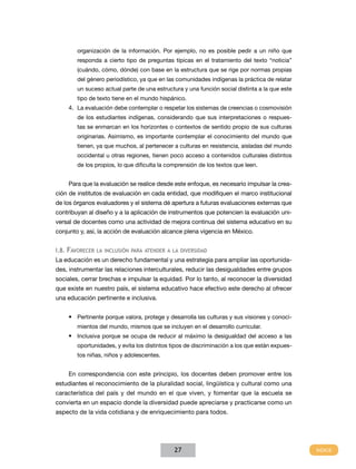 organización de la información. Por ejemplo, no es posible pedir a un niño que
        responda a cierto tipo de preguntas típicas en el tratamiento del texto “noticia”
        (cuándo, cómo, dónde) con base en la estructura que se rige por normas propias
        del género periodístico, ya que en las comunidades indígenas la práctica de relatar
        un suceso actual parte de una estructura y una función social distinta a la que este
        tipo de texto tiene en el mundo hispánico.
    4. La evaluación debe contemplar o respetar los sistemas de creencias o cosmovisión
        de los estudiantes indígenas, considerando que sus interpretaciones o respues-
        tas se enmarcan en los horizontes o contextos de sentido propio de sus culturas
        originarias. Asimismo, es importante contemplar el conocimiento del mundo que
        tienen, ya que muchos, al pertenecer a culturas en resistencia, aisladas del mundo
        occidental u otras regiones, tienen poco acceso a contenidos culturales distintos
        de los propios, lo que dificulta la comprensión de los textos que leen.


    Para que la evaluación se realice desde este enfoque, es necesario impulsar la crea-
ción de institutos de evaluación en cada entidad, que modifiquen el marco institucional
de los órganos evaluadores y el sistema dé apertura a futuras evaluaciones externas que
contribuyan al diseño y a la aplicación de instrumentos que potencien la evaluación uni-
versal de docentes como una actividad de mejora continua del sistema educativo en su
conjunto y, así, la acción de evaluación alcance plena vigencia en México.


I.8. favoreCer la InClusIón para atender a la dIversIdad
La educación es un derecho fundamental y una estrategia para ampliar las oportunida-
des, instrumentar las relaciones interculturales, reducir las desigualdades entre grupos
sociales, cerrar brechas e impulsar la equidad. Por lo tanto, al reconocer la diversidad
que existe en nuestro país, el sistema educativo hace efectivo este derecho al ofrecer
una educación pertinente e inclusiva.


    •	 Pertinente porque valora, protege y desarrolla las culturas y sus visiones y conoci-
        mientos del mundo, mismos que se incluyen en el desarrollo curricular.
    •	 Inclusiva porque se ocupa de reducir al máximo la desigualdad del acceso a las
        oportunidades, y evita los distintos tipos de discriminación a los que están expues-
        tos niñas, niños y adolescentes.


    En correspondencia con este principio, los docentes deben promover entre los
estudiantes el reconocimiento de la pluralidad social, lingüística y cultural como una
característica del país y del mundo en el que viven, y fomentar que la escuela se
convierta en un espacio donde la diversidad puede apreciarse y practicarse como un
aspecto de la vida cotidiana y de enriquecimiento para todos.




                                              27
 