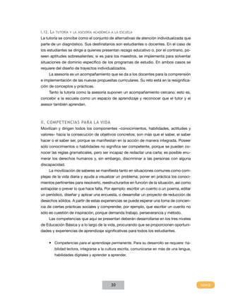 I.12. la tutoría y la asesoría aCadémICa a la esCuela
La tutoría se concibe como el conjunto de alternativas de atención individualizada que
parte de un diagnóstico. Sus destinatarios son estudiantes o docentes. En el caso de
los estudiantes se dirige a quienes presentan rezago educativo o, por el contrario, po-
seen aptitudes sobresalientes; si es para los maestros, se implementa para solventar
situaciones de dominio específico de los programas de estudio. En ambos casos se
requiere del diseño de trayectos individualizados.
    La asesoría es un acompañamiento que se da a los docentes para la comprensión
e implementación de las nuevas propuestas curriculares. Su reto está en la resignifica-
ción de conceptos y prácticas.
    Tanto la tutoría como la asesoría suponen un acompañamiento cercano; esto es,
concebir a la escuela como un espacio de aprendizaje y reconocer que el tutor y el
asesor también aprenden.



II. CoMPEtEnCIAS PARA LA vIdA
Movilizan y dirigen todos los componentes –conocimientos, habilidades, actitudes y
valores– hacia la consecución de objetivos concretos; son más que el saber, el saber
hacer o el saber ser, porque se manifiestan en la acción de manera integrada. Poseer
sólo conocimientos o habilidades no significa ser competente, porque se pueden co-
nocer las reglas gramaticales, pero ser incapaz de redactar una carta; es posible enu-
merar los derechos humanos y, sin embargo, discriminar a las personas con alguna
discapacidad.
    La movilización de saberes se manifiesta tanto en situaciones comunes como com-
plejas de la vida diaria y ayuda a visualizar un problema, poner en práctica los conoci-
mientos pertinentes para resolverlo, reestructurarlos en función de la situación, así como
extrapolar o prever lo que hace falta. Por ejemplo: escribir un cuento o un poema, editar
un periódico, diseñar y aplicar una encuesta, o desarrollar un proyecto de reducción de
desechos sólidos. A partir de estas experiencias se puede esperar una toma de concien-
cia de ciertas prácticas sociales y comprender, por ejemplo, que escribir un cuento no
sólo es cuestión de inspiración, porque demanda trabajo, perseverancia y método.
    Las competencias que aquí se presentan deberán desarrollarse en los tres niveles
de Educación Básica y a lo largo de la vida, procurando que se proporcionen oportuni-
dades y experiencias de aprendizaje significativas para todos los estudiantes.


    • Competencias para el aprendizaje permanente. Para su desarrollo se requiere: ha-
        bilidad lectora, integrarse a la cultura escrita, comunicarse en más de una lengua,
        habilidades digitales y aprender a aprender.




                                          30
 
