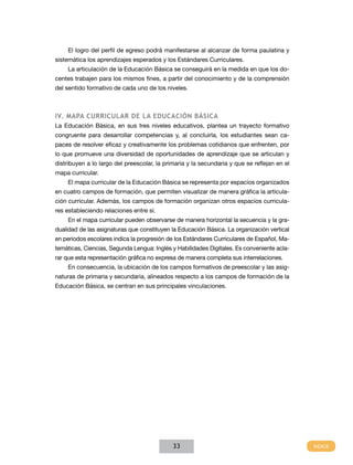El logro del perfil de egreso podrá manifestarse al alcanzar de forma paulatina y
sistemática los aprendizajes esperados y los Estándares Curriculares.
    La articulación de la Educación Básica se conseguirá en la medida en que los do-
centes trabajen para los mismos fines, a partir del conocimiento y de la comprensión
del sentido formativo de cada uno de los niveles.



Iv. MAPA CuRRICuLAR dE LA EduCACIÓn BáSICA
La Educación Básica, en sus tres niveles educativos, plantea un trayecto formativo
congruente para desarrollar competencias y, al concluirla, los estudiantes sean ca-
paces de resolver eficaz y creativamente los problemas cotidianos que enfrenten, por
lo que promueve una diversidad de oportunidades de aprendizaje que se articulan y
distribuyen a lo largo del preescolar, la primaria y la secundaria y que se reflejan en el
mapa curricular.
    El mapa curricular de la Educación Básica se representa por espacios organizados
en cuatro campos de formación, que permiten visualizar de manera gráfica la articula-
ción curricular. Además, los campos de formación organizan otros espacios curricula-
res estableciendo relaciones entre sí.
    En el mapa curricular pueden observarse de manera horizontal la secuencia y la gra-
dualidad de las asignaturas que constituyen la Educación Básica. La organización vertical
en periodos escolares indica la progresión de los Estándares Curriculares de Español, Ma-
temáticas, Ciencias, Segunda Lengua: Inglés y Habilidades Digitales. Es conveniente acla-
rar que esta representación gráfica no expresa de manera completa sus interrelaciones.
    En consecuencia, la ubicación de los campos formativos de preescolar y las asig-
naturas de primaria y secundaria, alineados respecto a los campos de formación de la
Educación Básica, se centran en sus principales vinculaciones.




                                             33
 