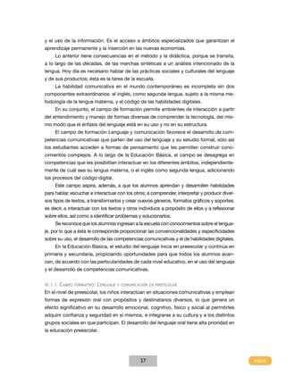 y el uso de la información. Es el acceso a ámbitos especializados que garantizan el
aprendizaje permanente y la inserción en las nuevas economías.
     Lo anterior tiene consecuencias en el método y la didáctica, porque se transita,
a lo largo de las décadas, de las marchas sintéticas a un análisis intencionado de la
lengua. Hoy día es necesario hablar de las prácticas sociales y culturales del lenguaje
y de sus productos; ésta es la tarea de la escuela.
     La habilidad comunicativa en el mundo contemporáneo es incompleta sin dos
componentes extraordinarios: el inglés, como segunda lengua, sujeto a la misma me-
todología de la lengua materna, y el código de las habilidades digitales.
     En su conjunto, el campo de formación permite ambientes de interacción a partir
del entendimiento y manejo de formas diversas de comprender la tecnología, del mis-
mo modo que el énfasis del lenguaje está en su uso y no en su estructura.
     El campo de formación Lenguaje y comunicación favorece el desarrollo de com-
petencias comunicativas que parten del uso del lenguaje y su estudio formal, sólo así
los estudiantes acceden a formas de pensamiento que les permiten construir cono-
cimientos complejos. A lo largo de la Educación Básica, el campo se desagrega en
competencias que les posibilitan interactuar en los diferentes ámbitos, independiente-
mente de cuál sea su lengua materna, o el inglés como segunda lengua, adicionando
los procesos del código digital.
     Este campo aspira, además, a que los alumnos aprendan y desarrollen habilidades
para hablar, escuchar e interactuar con los otros; a comprender, interpretar y producir diver-
sos tipos de textos, a transformarlos y crear nuevos géneros, formatos gráficos y soportes;
es decir, a interactuar con los textos y otros individuos a propósito de ellos y a reflexionar
sobre ellos, así como a identificar problemas y solucionarlos.
     Se reconoce que los alumnos ingresan a la escuela con conocimientos sobre el lengua-
je, por lo que a ésta le corresponde proporcionar las convencionalidades y especificidades
sobre su uso, el desarrollo de las competencias comunicativas y el de habilidades digitales.
     En la Educación Básica, el estudio del lenguaje inicia en preescolar y continúa en
primaria y secundaria, propiciando oportunidades para que todos los alumnos avan-
cen, de acuerdo con las particularidades de cada nivel educativo, en el uso del lenguaje
y el desarrollo de competencias comunicativas.


VI.1.1.   Campo   formatIVo:   Lenguaje   y ComunICaCIón en preesCoLar

En el nivel de preescolar, los niños interactúan en situaciones comunicativas y emplean
formas de expresión oral con propósitos y destinatarios diversos, lo que genera un
efecto significativo en su desarrollo emocional, cognitivo, físico y social al permitirles
adquirir confianza y seguridad en sí mismos, e integrarse a su cultura y a los distintos
grupos sociales en que participan. El desarrollo del lenguaje oral tiene alta prioridad en
la educación preescolar.




                                                    37
 