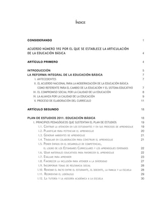 Índice



CONSIDERANDO                                                                             1


acuerdo núMero 592 Por el que Se eStablece la articulación
de la educación báSica                                                                   4


ARTÍCULO PRIMERO                                                                         4


IntroduccIón                                                                             5
La reforma IntegraL de La educacIón BásIca                                               7
    i. antecedenteS                                                                      7
   ii. el acuerdo nacional Para la Modernización de la educación báSica
      coMo reFerente Para el caMbio de la educación y el SiSteMa educativo               7
   iii. el coMProMiSo Social Por la calidad de la educación                              8
   iv. la alianza Por la calidad de la educación                                         9
   v. ProceSo de elaboración del currículo                                              11


ARTÍCULO SEGUNDO                                                                        18


PLan de estudIos 2011. educacIón BásIca                                                 18
   i. PrinciPioS PedaGóGicoS que SuStentan el Plan de eStudioS                          19
      I.1. Centrar la atenCIón en los estudIantes y en sus proCesos de aprendIzaje      19
      I.2. planIfICar para potenCIar el aprendIzaje                                     20
      I.3. Generar ambIentes de aprendIzaje                                             21
      I.4. trabajar en ColaboraCIón para ConstruIr el aprendIzaje                       21
      I.5. poner énfasIs en el desarrollo de CompetenCIas,
           el loGro de los   estándares CurrICulares y los aprendIzajes esperados       22
      I.6. usar materIales eduCatIvos para favoreCer el aprendIzaje                     22
      I.7. evaluar para aprender                                                        23
      I.8. favoreCer la InClusIón para atender a la dIversIdad                          27
      I.9. InCorporar temas de relevanCIa soCIal                                        28
      I.10. renovar el paCto entre el estudIante, el doCente, la famIlIa y la esCuela   28
      I.11. reorIentar el lIderazGo                                                     29
      I.12. la tutoría y la asesoría aCadémICa a la esCuela                             30
 