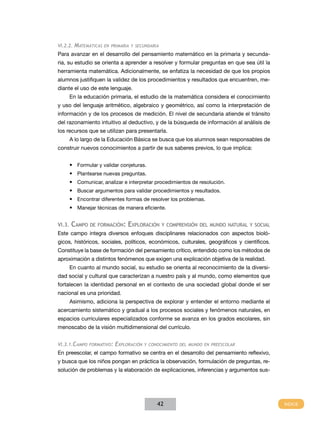 VI.2.2.   matemátICas   en prImarIa y seCundarIa

Para avanzar en el desarrollo del pensamiento matemático en la primaria y secunda-
ria, su estudio se orienta a aprender a resolver y formular preguntas en que sea útil la
herramienta matemática. Adicionalmente, se enfatiza la necesidad de que los propios
alumnos justifiquen la validez de los procedimientos y resultados que encuentren, me-
diante el uso de este lenguaje.
        En la educación primaria, el estudio de la matemática considera el conocimiento
y uso del lenguaje aritmético, algebraico y geométrico, así como la interpretación de
información y de los procesos de medición. El nivel de secundaria atiende el tránsito
del razonamiento intuitivo al deductivo, y de la búsqueda de información al análisis de
los recursos que se utilizan para presentarla.
        A lo largo de la Educación Básica se busca que los alumnos sean responsables de
construir nuevos conocimientos a partir de sus saberes previos, lo que implica:


        •	 Formular y validar conjeturas.
        •	 Plantearse nuevas preguntas.
        •	 Comunicar, analizar e interpretar procedimientos de resolución.
        •	 Buscar argumentos para validar procedimientos y resultados.
        •	 Encontrar diferentes formas de resolver los problemas.
        •	 Manejar técnicas de manera eficiente.


vI.3.   Campo de formaCIón: exploraCIón y ComprensIón del mundo natural y soCIal
Este campo integra diversos enfoques disciplinares relacionados con aspectos bioló-
gicos, históricos, sociales, políticos, económicos, culturales, geográficos y científicos.
Constituye la base de formación del pensamiento crítico, entendido como los métodos de
aproximación a distintos fenómenos que exigen una explicación objetiva de la realidad.
        En cuanto al mundo social, su estudio se orienta al reconocimiento de la diversi-
dad social y cultural que caracterizan a nuestro país y al mundo, como elementos que
fortalecen la identidad personal en el contexto de una sociedad global donde el ser
nacional es una prioridad.
        Asimismo, adiciona la perspectiva de explorar y entender el entorno mediante el
acercamiento sistemático y gradual a los procesos sociales y fenómenos naturales, en
espacios curriculares especializados conforme se avanza en los grados escolares, sin
menoscabo de la visión multidimensional del currículo.


VI.3.1.Campo formatIVo:     expLoraCIón   y ConoCImIento deL mundo en preesCoLar

En preescolar, el campo formativo se centra en el desarrollo del pensamiento reflexivo,
y busca que los niños pongan en práctica la observación, formulación de preguntas, re-
solución de problemas y la elaboración de explicaciones, inferencias y argumentos sus-




                                               42
 