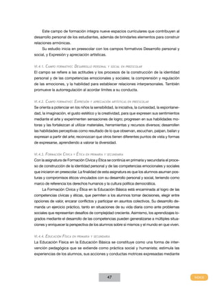 Este campo de formación integra nueve espacios curriculares que contribuyen al
desarrollo personal de los estudiantes, además de brindarles elementos para construir
relaciones armónicas.
     Su estudio inicia en preescolar con los campos formativos Desarrollo personal y
social, y Expresión y apreciación artísticas.


VI.4.1.   Campo   formatIVo:   desarroLLo      personaL y soCIaL en preesCoLar

El campo se refiere a las actitudes y los procesos de la construcción de la identidad
personal y de las competencias emocionales y sociales; la comprensión y regulación
de las emociones, y la habilidad para establecer relaciones interpersonales. También
promueve la autorregulación al acordar límites a su conducta.


VI.4.2.   Campo   formatIVo:   expresIón     y apreCIaCIón artístICas en preesCoLar

Se orienta a potenciar en los niños la sensibilidad, la iniciativa, la curiosidad, la espontanei-
dad, la imaginación, el gusto estético y la creatividad, para que expresen sus sentimientos
mediante el arte y experimenten sensaciones de logro; progresen en sus habilidades mo-
toras y las fortalezcan al utilizar materiales, herramientas y recursos diversos; desarrollen
las habilidades perceptivas como resultado de lo que observan, escuchan, palpan, bailan y
expresan a partir del arte; reconozcan que otros tienen diferentes puntos de vista y formas
de expresarse, aprendiendo a valorar la diversidad.


VI.4.3. formaCIón    CíVICa    y   étICa   en prImarIa y seCundarIa

Con la asignatura de Formación Cívica y Ética se continúa en primaria y secundaria el proce-
so de construcción de la identidad personal y de las competencias emocionales y sociales
que iniciaron en preescolar. La finalidad de esta asignatura es que los alumnos asuman pos-
turas y compromisos éticos vinculados con su desarrollo personal y social, teniendo como
marco de referencia los derechos humanos y la cultura política democrática.
     La Formación Cívica y Ética en la Educación Básica está encaminada al logro de las
competencias cívicas y éticas, que permiten a los alumnos tomar decisiones, elegir entre
opciones de valor, encarar conflictos y participar en asuntos colectivos. Su desarrollo de-
manda un ejercicio práctico, tanto en situaciones de su vida diaria como ante problemas
sociales que representan desafíos de complejidad creciente. Asimismo, los aprendizajes lo-
grados mediante el desarrollo de las competencias pueden generalizarse a múltiples situa-
ciones y enriquecer la perspectiva de los alumnos sobre sí mismos y el mundo en que viven.


VI.4.4. eduCaCIón    físICa   en prImarIa y seCundarIa

La Educación Física en la Educación Básica se constituye como una forma de inter-
vención pedagógica que se extiende como práctica social y humanista; estimula las
experiencias de los alumnos, sus acciones y conductas motrices expresadas mediante




                                                        47
 