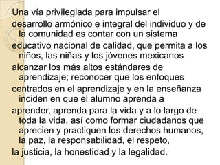Una vía privilegiada para impulsar el
desarrollo armónico e integral del individuo y de
  la comunidad es contar con un sistema
educativo nacional de calidad, que permita a los
  niños, las niñas y los jóvenes mexicanos
alcanzar los más altos estándares de
  aprendizaje; reconocer que los enfoques
centrados en el aprendizaje y en la enseñanza
  inciden en que el alumno aprenda a
aprender, aprenda para la vida y a lo largo de
  toda la vida, así como formar ciudadanos que
  aprecien y practiquen los derechos humanos,
  la paz, la responsabilidad, el respeto,
la justicia, la honestidad y la legalidad.
 