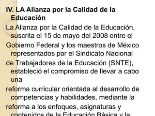 IV. LA Alianza por la Calidad de la
  Educación
La Alianza por la Calidad de la Educación,
  suscrita el 15 de mayo del 2008 entre el
Gobierno Federal y los maestros de México
  representados por el Sindicato Nacional
de Trabajadores de la Educación (SNTE),
  estableció el compromiso de llevar a cabo
  una
reforma curricular orientada al desarrollo de
  competencias y habilidades, mediante la
reforma a los enfoques, asignaturas y
 