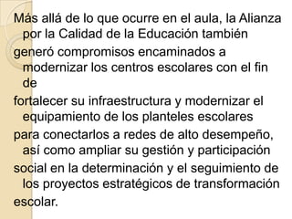 Más allá de lo que ocurre en el aula, la Alianza
  por la Calidad de la Educación también
generó compromisos encaminados a
  modernizar los centros escolares con el fin
  de
fortalecer su infraestructura y modernizar el
  equipamiento de los planteles escolares
para conectarlos a redes de alto desempeño,
  así como ampliar su gestión y participación
social en la determinación y el seguimiento de
  los proyectos estratégicos de transformación
escolar.
 