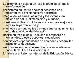 Lo anterior, sin dejar a un lado la premisa de que la
  transformación
del sistema educativo nacional descansa en el
  mejoramiento del bienestar y desarrollo
integral de las niñas, los niños y los jóvenes, en
  materia de salud, alimentación y nutrición,
considerando las condiciones sociales para mejorar el
  acceso, la permanencia y
el egreso oportuno de los alumnos que estudian en las
  escuelas públicas de Educación
Básica en todo el país. Todo con el propósito de
  formar, desde estos espacios, ciudadanos
con mayores oportunidades de aprender y desarrollar
  trayectorias educativas
exitosas en términos de sus condiciones e intereses
  particulares. Esta es la visión que
fortalece a la Reforma Integral de la Educación Básica.
 