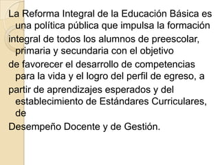 La Reforma Integral de la Educación Básica es
  una política pública que impulsa la formación
integral de todos los alumnos de preescolar,
  primaria y secundaria con el objetivo
de favorecer el desarrollo de competencias
  para la vida y el logro del perfil de egreso, a
partir de aprendizajes esperados y del
  establecimiento de Estándares Curriculares,
  de
Desempeño Docente y de Gestión.
 