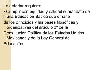 Lo anterior requiere:
• Cumplir con equidad y calidad el mandato de
  una Educación Básica que emane
de los principios y las bases filosóficas y
  organizativas del artículo 3º de la
Constitución Política de los Estados Unidos
  Mexicanos y de la Ley General de
Educación.
 