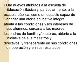 • Dar nuevos atributos a la escuela de
  Educación Básica y, particularmente, a la
escuela pública, como un espacio capaz de
  brindar una oferta educativa integral,
atenta a las condiciones y los intereses de
  sus alumnos, cercana a las madres,
los padres de familia y/o tutores, abierta a la
  iniciativa de sus maestros y
directivos, y transparente en sus condiciones
  de operación y en sus resultados.
 