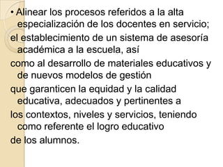 • Alinear los procesos referidos a la alta
  especialización de los docentes en servicio;
el establecimiento de un sistema de asesoría
  académica a la escuela, así
como al desarrollo de materiales educativos y
  de nuevos modelos de gestión
que garanticen la equidad y la calidad
  educativa, adecuados y pertinentes a
los contextos, niveles y servicios, teniendo
  como referente el logro educativo
de los alumnos.
 