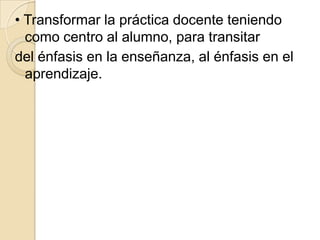 • Transformar la práctica docente teniendo
  como centro al alumno, para transitar
del énfasis en la enseñanza, al énfasis en el
  aprendizaje.
 