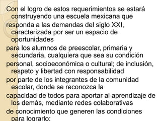 Con el logro de estos requerimientos se estará
  construyendo una escuela mexicana que
responda a las demandas del siglo XXI,
  caracterizada por ser un espacio de
  oportunidades
para los alumnos de preescolar, primaria y
  secundaria, cualquiera que sea su condición
personal, socioeconómica o cultural; de inclusión,
  respeto y libertad con responsabilidad
por parte de los integrantes de la comunidad
  escolar, donde se reconozca la
capacidad de todos para aportar al aprendizaje de
  los demás, mediante redes colaborativas
de conocimiento que generen las condiciones
  para lograrlo;
 