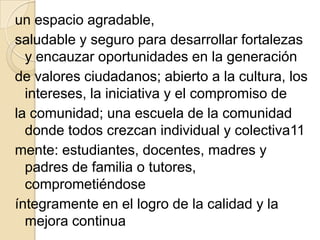 un espacio agradable,
saludable y seguro para desarrollar fortalezas
  y encauzar oportunidades en la generación
de valores ciudadanos; abierto a la cultura, los
  intereses, la iniciativa y el compromiso de
la comunidad; una escuela de la comunidad
  donde todos crezcan individual y colectiva11
mente: estudiantes, docentes, madres y
  padres de familia o tutores,
  comprometiéndose
íntegramente en el logro de la calidad y la
  mejora continua
 