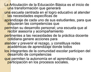 La Articulación de la Educación Básica es el inicio de
  una transformación que generará
una escuela centrada en el logro educativo al atender
  las necesidades específicas de
aprendizaje de cada uno de sus estudiantes, para que
  adquieran las competencias que
permitan su desarrollo personal; una escuela que al
  recibir asesoría y acompañamiento
pertinentes a las necesidades de la práctica docente
  cotidiana genere acciones para
atender y prevenir el rezago, y constituya redes
  académicas de aprendizaje donde todos
los integrantes de la comunidad escolar participen del
  desarrollo de competencias
que permiten la autonomía en el aprendizaje y la
  participación en los procesos sociales.
 