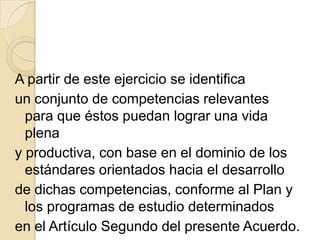 A partir de este ejercicio se identifica
un conjunto de competencias relevantes
  para que éstos puedan lograr una vida
  plena
y productiva, con base en el dominio de los
  estándares orientados hacia el desarrollo
de dichas competencias, conforme al Plan y
  los programas de estudio determinados
en el Artículo Segundo del presente Acuerdo.
 