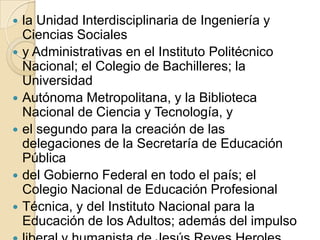    la Unidad Interdisciplinaria de Ingeniería y
    Ciencias Sociales
   y Administrativas en el Instituto Politécnico
    Nacional; el Colegio de Bachilleres; la
    Universidad
   Autónoma Metropolitana, y la Biblioteca
    Nacional de Ciencia y Tecnología, y
   el segundo para la creación de las
    delegaciones de la Secretaría de Educación
    Pública
   del Gobierno Federal en todo el país; el
    Colegio Nacional de Educación Profesional
   Técnica, y del Instituto Nacional para la
    Educación de los Adultos; además del impulso
 