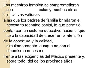 Los maestros también se comprometieron
  con                 éstas y muchas otras
  iniciativas valiosas,
a las que los padres de familia brindaron el
  necesario respaldo social, lo que permitió
contar con un sistema educativo nacional que
  tuvo la capacidad de crecer en la atención
de la cobertura y la calidad,
  simultáneamente, aunque no con el
  dinamismo necesario,
frente a las exigencias del México presente y,
  sobre todo, del de los próximos años.
 