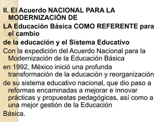 II. El Acuerdo NACIONAL PARA LA
   MODERNIZACIÓN DE
LA Educación Básica COMO REFERENTE para
   el cambio
de la educación y el Sistema Educativo
Con la expedición del Acuerdo Nacional para la
   Modernización de la Educación Básica
en 1992, México inició una profunda
   transformación de la educación y reorganización
de su sistema educativo nacional, que dio paso a
   reformas encaminadas a mejorar e innovar
   prácticas y propuestas pedagógicas, así como a
   una mejor gestión de la Educación
Básica.
 