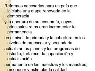 Reformas necesarias para un país que
  iniciaba una etapa renovada en la
  democracia
y la apertura de su economía, cuyos
  principales retos eran incrementar la
  permanencia
en el nivel de primaria y la cobertura en los
  niveles de preescolar y secundaria;
actualizar los planes y los programas de
  estudio; fortalecer la capacitación y
  actualización
permanente de las maestras y los maestros;
 