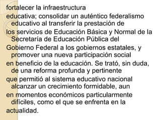 fortalecer la infraestructura
educativa; consolidar un auténtico federalismo
  educativo al transferir la prestación de
los servicios de Educación Básica y Normal de la
  Secretaría de Educación Pública del
Gobierno Federal a los gobiernos estatales, y
  promover una nueva participación social
en beneficio de la educación. Se trató, sin duda,
  de una reforma profunda y pertinente
que permitió al sistema educativo nacional
  alcanzar un crecimiento formidable, aun
en momentos económicos particularmente
  difíciles, como el que se enfrenta en la
actualidad.
 