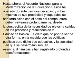 Hasta ahora, el Acuerdo Nacional para la
  Modernización de la Educación Básica ha
operado durante casi dos décadas, y si bien
  muchos de sus propósitos y supuestos se
han fortalecido con el paso del tiempo, otros
  deben revisarse profundamente, desde
la perspectiva de la necesidad de elevar la calidad
  en los procesos y resultados de la
Educación Básica. Es claro que no podría ser de
  otra forma, en la medida que las políticas
públicas para dicho tipo educativo, y la sociedad
  en que se desarrollan son, en
esencia, dinámicas y han registrado profundas
  transformaciones.
 