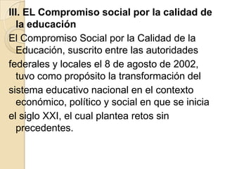 III. EL Compromiso social por la calidad de
   la educación
El Compromiso Social por la Calidad de la
   Educación, suscrito entre las autoridades
federales y locales el 8 de agosto de 2002,
   tuvo como propósito la transformación del
sistema educativo nacional en el contexto
   económico, político y social en que se inicia
el siglo XXI, el cual plantea retos sin
   precedentes.
 
