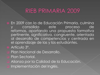    En 2009 con la de Educación Primaria, culmina
    y      consolida        este     proceso      de
    reformas, aportando una propuesta formativa
    pertinente, significativa, congruente, orientada
    al desarrollo de competencias y centrada en
    el aprendizaje de las y los estudiantes.
   Artículo 3º.
   Plan Nacional de Desarrollo.
   Plan Sectorial.
   Alianza por la Calidad de la Educación.
   Implementación del Inglés.
 