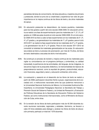 pecialistas del área de conocimiento, del área educativa y maestros de primaria
       y preescolar, donde la suma de su creatividad y experiencia han sido de gran
       importancia en la mejora continua de los libros de texto y de otros materiales
       de apoyo.


XVII.	 En educación preescolar se desarrollaron, de manera paulatina, materiales
       para los tres grados a partir del ciclo escolar 2008-2009. En educación prima-
       ria se realizó una fase de experimentación para los materiales de 1º, 2º, 5º y 6º
       grados en 4 868 escuelas durante el ciclo escolar 2008-2009. En el ciclo esco-
       lar 2009-2010 se llevó a cabo la fase experimental con los materiales de 2º, 3º,
       4º y 5º grados, y se generalizaron los materiales de 1º y 6º grados; para el ciclo
       2010-2011 se realizó la fase experimental de los materiales de 3º y 4º grados,
       y se generalizaron los de 2º y 5º grados. Para el ciclo escolar 2011-2012 se
       consolidó la totalidad de materiales generalizados en las aulas. En educación
       secundaria se tiene un proceso de autorización, por más de 10 años, de libros
       de texto destinados a escuelas de dicho nivel educativo.


XVIII.	 Se construyó un proceso de revisión y mejora continua de los materiales para
       vigilar su concordancia con el programa (enfoque y contenidos), su calidad
       (veracidad), la pertinencia de las actividades, del lenguaje, de las imágenes, la
       secuencia lógica de la propuesta didáctica y la transversalidad de tópicos de
       preponderancia nacional, como la equidad de género, productividad, educa-
       ción financiera, seguridad y salud, y educación ambiental, entre otros.


 XIX.	 La evaluación y asesoría en el desarrollo de los libros de texto se realizó a
       partir de 2008; participaron docentes frente a grupo, organizaciones de la so-
       ciedad civil, e instituciones nacionales entre las que podemos mencionar a
       la Universidad Nacional Autónoma de México; la Universidad Autónoma Me-
       tropolitana; la Universidad Pedagógica Nacional; la Secretaría del Trabajo y
       Previsión Social del Gobierno Federal, y la Unidad de Planeación y Evaluación
       de Políticas Educativas de la Secretaría de Educación Pública del Gobierno
       Federal, así como instituciones internacionales, como el Ministerio de Educa-
       ción de Cuba, entre otras.


 XX.	 En la revisión de los libros de texto participaron más de 40 284 docentes du-
       rante reuniones nacionales, regionales y estatales. Asimismo, se llevaron a
       cabo 25 foros estatales para dialogar y analizar los libros de texto de educa-
       ción primaria; participó un total de 7 078 docentes.




                                         16
 