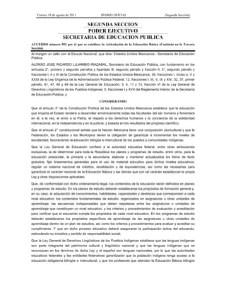 Viernes 19 de agosto de 2011                  DIARIO OFICIAL                               (Segunda Sección)


                             SEGUNDA SECCION
                             PODER EJECUTIVO
                      SECRETARIA DE EDUCACION PUBLICA
ACUERDO número 592 por el que se establece la Articulación de la Educación Básica (Continúa en la Tercera
Sección)
Al margen un sello con el Escudo Nacional, que dice: Estados Unidos Mexicanos.- Secretaría de Educación
Pública.
ALONSO JOSE RICARDO LUJAMBIO IRAZABAL, Secretario de Educación Pública, con fundamento en los
artículos 2°, primero y segundo párrafos y Apartado B, segundo párrafo y fracción II, 3°, segundo párrafo y
fracciones I, II y III de la Constitución Política de los Estados Unidos Mexicanos; 38, fracciones I, inciso a, V y
XXXI de la Ley Orgánica de la Administración Pública Federal; 12, fracciones I, III, V, IX y XIV, 32, 37, primer
párrafo, 41, 47, 48 y 49 de la Ley General de Educación; 3, 4, 11 y 13, fracción VI de la Ley General de
Derechos Lingüísticos de los Pueblos Indígenas; 5, fracciones I y XVII del Reglamento Interior de la Secretaría
de Educación Pública, y

                                               CONSIDERANDO

Que el artículo 3° de la Constitución Política de los Estados Unidos Mexicanos establece que la educación
que imparta el Estado tenderá a desarrollar armónicamente todas las facultades del ser humano y fomentará
en él, a la vez, el amor a la Patria, el respeto a los derechos humanos y la conciencia de la solidaridad
internacional, en la independencia y en la justicia, y basada en los resultados del progreso científico;

Que el artículo 2° constitucional señala que la Nación Mexicana tiene una composición pluricultural y que la
Federación, los Estados y los Municipios tienen la obligación de garantizar e incrementar los niveles de
escolaridad, favoreciendo la educación bilingüe e intercultural de los pueblos y comunidades indígenas;

Que la Ley General de Educación confiere a la autoridad educativa federal, entre otras atribuciones
exclusivas, la de determinar para toda la República los planes y programas de estudio, entre otros, para la
educación preescolar, la primaria y la secundaria; elaborar y mantener actualizados los libros de texto
gratuitos; fijar lineamientos generales para el uso de material educativo para dichos niveles educativos;
regular un sistema nacional de créditos, revalidación y de equivalencias, así como las necesarias para
garantizar el carácter nacional de la Educación Básica y las demás que con tal carácter establezcan la propia
Ley y otras disposiciones aplicables;

Que, de conformidad con dicho ordenamiento legal, los contenidos de la educación serán definidos en planes
y programas de estudio. En los planes de estudio deberán establecerse los propósitos de formación general y,
en su caso, la adquisición de conocimientos, habilidades, capacidades y destrezas que correspondan a cada
nivel educativo; los contenidos fundamentales de estudio, organizados en asignaturas u otras unidades de
aprendizaje; las secuencias indispensables que deben respetarse entre las asignaturas o unidades de
aprendizaje que constituyen un nivel educativo, y los criterios y procedimientos de evaluación y acreditación
para verificar que el educando cumple los propósitos de cada nivel educativo. En los programas de estudio
deberán establecerse los propósitos específicos de aprendizaje de las asignaturas u otras unidades de
aprendizaje dentro de un plan de estudios, así como los criterios y procedimientos para evaluar y acreditar su
cumplimiento. Y que en dicho proceso educativo deberá asegurarse la participación activa del educando,
estimulando su iniciativa y sentido de responsabilidad social;

Que la Ley General de Derechos Lingüísticos de los Pueblos Indígenas establece que las lenguas indígenas
son parte integrante del patrimonio cultural y lingüístico nacional y que las lenguas indígenas que se
reconozcan en los términos de dicha Ley y el español son lenguas nacionales, por lo que las autoridades
educativas federales y las entidades federativas garantizarán que la población indígena tenga acceso a la
educación obligatoria bilingüe e intercultural, y que los profesores que atiendan la Educación Básica bilingüe
 