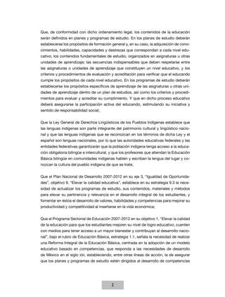 Que, de conformidad con dicho ordenamiento legal, los contenidos de la educación
serán definidos en planes y programas de estudio. En los planes de estudio deberán
establecerse los propósitos de formación general y, en su caso, la adquisición de cono-
cimientos, habilidades, capacidades y destrezas que correspondan a cada nivel edu-
cativo; los contenidos fundamentales de estudio, organizados en asignaturas u otras
unidades de aprendizaje; las secuencias indispensables que deben respetarse entre
las asignaturas o unidades de aprendizaje que constituyen un nivel educativo, y los
criterios y procedimientos de evaluación y acreditación para verificar que el educando
cumple los propósitos de cada nivel educativo. En los programas de estudio deberán
establecerse los propósitos específicos de aprendizaje de las asignaturas u otras uni-
dades de aprendizaje dentro de un plan de estudios, así como los criterios y procedi-
mientos para evaluar y acreditar su cumplimiento. Y que en dicho proceso educativo
deberá asegurarse la participación activa del educando, estimulando su iniciativa y
sentido de responsabilidad social;


Que la Ley General de Derechos Lingüísticos de los Pueblos Indígenas establece que
las lenguas indígenas son parte integrante del patrimonio cultural y lingüístico nacio-
nal y que las lenguas indígenas que se reconozcan en los términos de dicha Ley y el
español son lenguas nacionales, por lo que las autoridades educativas federales y las
entidades federativas garantizarán que la población indígena tenga acceso a la educa-
ción obligatoria bilingüe e intercultural, y que los profesores que atiendan la Educación
Básica bilingüe en comunidades indígenas hablen y escriban la lengua del lugar y co-
nozcan la cultura del pueblo indígena de que se trate;


Que el Plan Nacional de Desarrollo 2007-2012 en su eje 3, “Igualdad de Oportunida-
des”, objetivo 9, “Elevar la calidad educativa”, establece en su estrategia 9.3 la nece-
sidad de actualizar los programas de estudio, sus contenidos, materiales y métodos
para elevar su pertinencia y relevancia en el desarrollo integral de los estudiantes, y
fomentar en éstos el desarrollo de valores, habilidades y competencias para mejorar su
productividad y competitividad al insertarse en la vida económica;


Que el Programa Sectorial de Educación 2007-2012 en su objetivo 1, “Elevar la calidad
de la educación para que los estudiantes mejoren su nivel de logro educativo, cuenten
con medios para tener acceso a un mayor bienestar y contribuyan al desarrollo nacio-
nal”, bajo el rubro de Educación Básica, estrategia 1.1, señala la necesidad de realizar
una Reforma Integral de la Educación Básica, centrada en la adopción de un modelo
educativo basado en competencias, que responda a las necesidades de desarrollo
de México en el siglo XXI, estableciendo, entre otras líneas de acción, la de asegurar
que los planes y programas de estudio estén dirigidos al desarrollo de competencias




                                          2
 