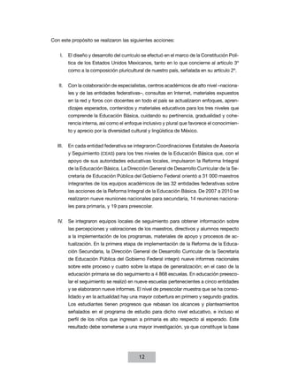 Con este propósito se realizaron las siguientes acciones:


    I.	 El diseño y desarrollo del currículo se efectuó en el marco de la Constitución Polí­
       tica de los Estados Unidos Mexicanos, tanto en lo que concierne al artículo 3º
       como a la composición pluricultural de nuestro país, señalada en su artículo 2º.


   II.	 Con la colaboración de especialistas, centros académicos de alto nivel –naciona-
       les y de las entidades federativas–, consultas en Internet, materiales expuestos
       en la red y foros con docentes en todo el país se actualizaron enfoques, apren-
       dizajes esperados, contenidos y materiales educativos para los tres niveles que
       comprende la Educación Básica, cuidando su pertinencia, gradualidad y cohe-
       rencia interna, así como el enfoque inclusivo y plural que favorece el conocimien-
       to y aprecio por la diversidad cultural y lingüística de México.


   III.	 En cada entidad federativa se integraron Coordinaciones Estatales de Asesoría
       y Seguimiento (CEAS) para los tres niveles de la Educación Básica que, con el
       apoyo de sus autoridades educativas locales, impulsaron la Reforma Integral
       de la Educación Básica. La Dirección General de Desarrollo Curricular de la Se-
       cretaría de Educación Pública del Gobierno Federal orientó a 31 000 maestros
       integrantes de los equipos académicos de las 32 entidades federativas sobre
       las acciones de la Reforma Integral de la Educación Básica. De 2007 a 2010 se
       realizaron nueve reuniones nacionales para secundaria, 14 reuniones naciona-
       les para primaria, y 19 para preescolar.


   IV.	 Se integraron equipos locales de seguimiento para obtener información sobre
       las percepciones y valoraciones de los maestros, directivos y alumnos respecto
       a la implementación de los programas, materiales de apoyo y procesos de ac-
       tualización. En la primera etapa de implementación de la Reforma de la Educa-
       ción Secundaria, la Dirección General de Desarrollo Curricular de la Secretaría
       de Educación Pública del Gobierno Federal integró nueve informes nacionales
       sobre este proceso y cuatro sobre la etapa de generalización; en el caso de la
       educación primaria se dio seguimiento a 4 868 escuelas. En educación preesco-
       lar el seguimiento se realizó en nueve escuelas pertenecientes a cinco entidades
       y se elaboraron nueve informes. El nivel de preescolar muestra que se ha conso-
       lidado y en la actualidad hay una mayor cobertura en primero y segundo grados.
       Los estudiantes tienen progresos que rebasan los alcances y planteamientos
       señalados en el programa de estudio para dicho nivel educativo, e incluso el
       perfil de los niños que ingresan a primaria es alto respecto al esperado. Este
       resultado debe someterse a una mayor investigación, ya que constituye la base




                                          12
 