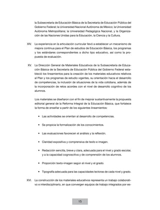 la Subsecretaría de Educación Básica de la Secretaría de Educación Pública del
      Gobierno Federal; la Universidad Nacional Autónoma de México; la Universidad
      Autónoma Metropolitana; la Universidad Pedagógica Nacional, y la Organiza-
      ción de las Naciones Unidas para la Educación, la Ciencia y la Cultura.


XIV.	 La experiencia en la articulación curricular llevó a establecer un mecanismo de
      mejora continua para el Plan de estudios de Educación Básica, los programas
      y los estándares correspondientes a dicho tipo educativo, así como la pro-
      puesta de evaluación.


XV.	 La Dirección General de Materiales Educativos de la Subsecretaría de Educa-
      ción Básica de la Secretaría de Educación Pública del Gobierno Federal esta-
      bleció los lineamientos para la creación de los materiales educativos relativos
      al Plan y los programas de estudio vigentes, su orientación hacia el desarrollo
      de competencias, la inclusión de situaciones de la vida cotidiana, además de
      la incorporación de retos acordes con el nivel de desarrollo cognitivo de los
      alumnos.


      Los materiales se diseñaron con el fin de mejorar sustantivamente la propuesta
      editorial general de la Reforma Integral de la Educación Básica, que fortalece
      la forma de enseñar a partir de los siguientes lineamientos:


         •	 Las actividades se orientan al desarrollo de competencias.


         •	 Se propicia la formalización de los conocimientos.


         •	 Las evaluaciones favorecen el análisis y la reflexión.


         •	 Claridad expositiva y comprensiva de texto e imagen.


         •	 Redacción sencilla, breve y clara, adecuada para el nivel y grado escolar,
            y a la capacidad cognoscitiva y de comprensión de los alumnos.


         •	 Proporción texto-imagen según el nivel y el grado.


         •	 Tipografía adecuada para las capacidades lectoras de cada nivel y grado.


XVI.	 La construcción de los materiales educativos representa un trabajo colaborati-
      vo e interdisciplinario, en que convergen equipos de trabajo integrados por es-




                                          15
 