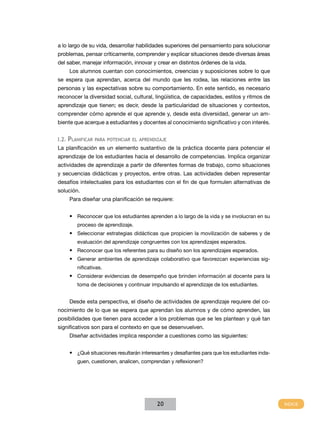 a lo largo de su vida, desarrollar habilidades superiores del pensamiento para solucionar
problemas, pensar críticamente, comprender y explicar situaciones desde diversas áreas
del saber, manejar información, innovar y crear en distintos órdenes de la vida.
    Los alumnos cuentan con conocimientos, creencias y suposiciones sobre lo que
se espera que aprendan, acerca del mundo que les rodea, las relaciones entre las
personas y las expectativas sobre su comportamiento. En este sentido, es necesario
reconocer la diversidad social, cultural, lingüística, de capacidades, estilos y ritmos de
aprendizaje que tienen; es decir, desde la particularidad de situaciones y contextos,
comprender cómo aprende el que aprende y, desde esta diversidad, generar un am-
biente que acerque a estudiantes y docentes al conocimiento significativo y con interés.


I.2. Planificar para potenciar el aprendizaje
La planificación es un elemento sustantivo de la práctica docente para potenciar el
aprendizaje de los estudiantes hacia el desarrollo de competencias. Implica organizar
actividades de aprendizaje a partir de diferentes formas de trabajo, como situaciones
y secuencias didácticas y proyectos, entre otras. Las actividades deben representar
desafíos intelectuales para los estudiantes con el fin de que formulen alternativas de
solución.
    Para diseñar una planificación se requiere:


    •	 Reconocer que los estudiantes aprenden a lo largo de la vida y se involucran en su
        proceso de aprendizaje.
    •	 Seleccionar estrategias didácticas que propicien la movilización de saberes y de
        evaluación del aprendizaje congruentes con los aprendizajes esperados.
    •	 Reconocer que los referentes para su diseño son los aprendizajes esperados.
    •	 Generar ambientes de aprendizaje colaborativo que favorezcan experiencias sig-
        nificativas.
    •	 Considerar evidencias de desempeño que brinden información al docente para la
        toma de decisiones y continuar impulsando el aprendizaje de los estudiantes.


    Desde esta perspectiva, el diseño de actividades de aprendizaje requiere del co-
nocimiento de lo que se espera que aprendan los alumnos y de cómo aprenden, las
posibilidades que tienen para acceder a los problemas que se les plantean y qué tan
significativos son para el contexto en que se desenvuelven.
    Diseñar actividades implica responder a cuestiones como las siguientes:


    •	 ¿Qué situaciones resultarán interesantes y desafiantes para que los estudiantes inda-
        guen, cuestionen, analicen, comprendan y reflexionen?




                                          20
 